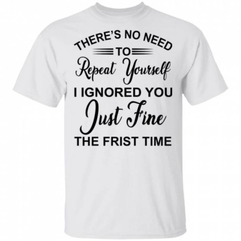 There’s no need repeat yourself i ignored you shirt